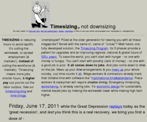 timesizing.com: Timesizing, Not Downsizing
Timesizing is a worst case plan for recovery, a corporate and economic research, design, forecasting and consulting webzine, and a political party.  We are developing the easiest and best socio-economic evolution for the next 500-1000 years.  From that future perspective, we are tracking the mounting distress behind the tight-lipped optimism of today and articulating a menu of transitions for business and government, based initially on market-oriented work sharing (later directly on market-oriented income spreading), instead of arbitrary job creation or income redistribution.