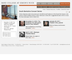 southberkshireconcerts.org: South Berkshire Concert Series
        —
        Bard College at Simon's Rock - The Early College
Bard College at Simon's Rock: The Early College 
          is the only four-year college of the liberal arts and sciences specifically designed 
          to provide bright, highly motivated students with the opportunity to begin college in 
          a residential setting after the tenth or eleventh grade.