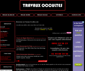 travaux-occultes.com: Travaux occultes, découvrez la magie blanche, magie rouge, magie noire, la voyance et l'horoscope.
Vous etes attires par la magie noire, la magie blanche ou la magie rouge, mais aussi la voyance les arts divinatoires, et l'horoscope, alors consultez ce site d'informations sur l'occulte.