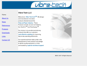 vibretech.com: Welcome to Vibre-Tech LLC - Makers of VibreFoil and RotoSweep
Vibre-Tech LLC manufactures a revolutionary new forming and dewatering device for the papermaking industry called the Vibre-Foil.  The function of the Vibre-Foil is to impart a hydraulic pulse into the stock from under the forming fabric. It Aids in sheet formation and dewatering and can lead to energy savings from lower refining horsepower and steam usage.