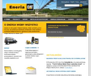 eneria.pl: Eneria Sp. z o.o., wyłączny dystrybutor agregatów prądotwórczych i silników przemysłowych marki Caterpillar w Polsce.
Eneria Sp. z o.o. - wyłączny przedstawiciel firmy CATERPILLAR w Polsce, oferuje agregaty prądotwórcze napędzane silnikami diesla, zespoły prądotwórcze napędzane silnikami gazowymi, w tym układy  kogeneracyjne,agregaty morskie, silniki przemysłowe, silniki morskie, silniki do lokomotyw i pojazdów szynowych. Ponadto zajmujemy się wykonawstwem instalacji elektrycznych w pełnym zakresie wysokich, średnich i niskich napięć oraz pełną realizacją i obsługą elektrowni wiatrowych. Zapewniamy kompleksowe rozwiązania, począwszy od przygotowania projektu i doradztwa technicznego aż po pełną realizację, serwis i obsługę posprzedażową. Od 2008 jesteśmy wyłącznym przedstawicielem firmy SULLAIR w zakresie sprężarek  przewoźnych. 