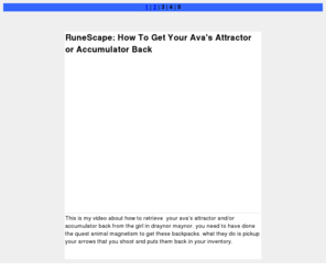 gregorgrigorian.com: RuneScape: How To Get Your Ava's Attractor or Accumulator 
Back
This is my video about how to retrieve your ava's 
      attractor and/or accumulator back from the girl in draynor maynor. you 
      need to have done the quest animal magnetism to get these backpacks. what 
      they do is pickup your arrows that you shoot and puts them back in your 
      inventory.