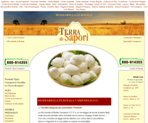 mozzarella-bufala.net: Prodotti Tipici Campani - Terra di Sapori
I prodotti TERRA DI SAPORI sono dedicati a chi ha scelto un'alimentazione sana e genuina, senza rinunciare agli antichi sapori della tradizione e della cultura gastronomica campana.
Il rispetto assoluto di antiche ricette, la selezione certosina di ogni materia prima, i metodi di lavorazione artigianali, i continui controlli di qualità , ci permettono di ottenere prodotti che possono essere considerati eccellenti. 