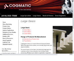 gearlarge.com: Cogmatic Machines
Cogmatic Machines specializes in manufacturing large pitch and large diameter steel sprockets and gears. Sprocket diameters up to 18 feet.  Solid sprockets or split into segments. Also manufacture steel gear racks and pinions.  Industries served include construction, road building, paving, agriculture, mixing, blending, military, trommel, mining, quarry, recycling, crushing and rotary drum.  Contact us at 414-353-7500.