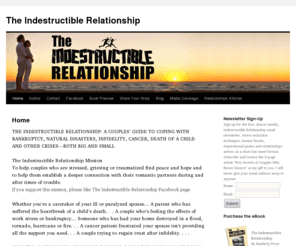 indestructiblerelationship.com: The Indestructible Relationship
The Indestructible Relationship is Your Guide to Increasing Intimacy  
in Your Relationship During Life’s Stressful Moments such as  
Bankruptcy, Floods, Wildfires, Earthquakes, Home Foreclosures,  
Cancer, Job Stress, Crohn’s Disease, Death of a Child, Death of a  
Parent and Affairs. Strong couples share their advice for surviving  
the worst of times.