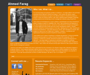 itsthedge.com: Ahmed Farag's Home - Beta
As Technical Lead and Software Architect,
                                     I am responsible for the technical expertise behind Microsoft SharePoint
                                      projects. I work closely with clients, project managers and developers
                                       throughout the different phases of SharePoint projects to ensure on-time
                                        and superior delivery.I also help in drafting project estimates, analyzing
                                         existing systems and architecting content management systems using
                                          SharePoint. I led a team of 6 developers for a year to deliver a 
                                          sophisticated and robust SharePoint-based compliance system for 
                                          Reliability First, which I also architected and deployed to the clients
                                           highly-secured servers. I served as Lead SharePoint Architect and 
                                           Designer for Texas Regional Entity's public site and content management
                                            system. I offered extensive SharePoint training sessions to the client,
                                             allowing them to utilize SharePoint's powerful tools efficiently. I 
                                             have also served as a Senior .NET Developer in several .NET projects 
                                             for clients such as Pollstar and Z Gallerie. In addition, I architected
                                              and implemented Guidance's powerful SharePoint Intranet system. I have
                                               almost over 5 years of experience in software development, having
                                                successfully delivered several projects for some of the top Fortune 
                                                500 companies. Prior to Guidance, I worked as a full-time Technical
                                                 Consultant in software development for Microsoft. I was responsible
                                                  for delivering hourly-based consultation in software development 
                                                  focusing on Microsoft Exchange Server and Microsoft Office 
                                                  SharePoint Server to Microsoft Gold Partners in Europe and Africa.
                                                   I also worked with software-services giant Electronic Data 
                                                   Systems (EDS) to deliver identity management systems.I was born 
                                                   and raised in the Middle East where I graduated from the 
                                                   University of Ain Shams with a Bachelor's Degree in Computer 
                                                   Science. I have earned several certifications as a Microsoft 
                                                   Certified Technology Specialist for my expertise in SharePoint. 
                                                   I have also recently became Ektron Certified Developer. My wife &
                                                    I live in Los Angeles, CA.