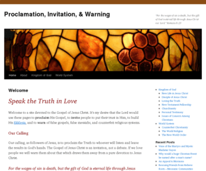 procinwarn.net: Proclamation, Invitiation, & Warning
Devoted to the Gospel of Jesus Christ. Desiring that the Lord would use these pages to proclaim His Gospel, to invite people to put their trust in Him, to build His Ekklesia, and to warn of false gospels, false messiahs, and counterfeit religious systems.