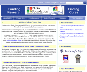 kidsbraintumorcure.org: Childhood Brain Tumors: Pediatric Low Grade Astrocytoma (PLGA) Foundation
Childhood brain tumors called Pediatric Low Grade  Astrocytomas (PLGAs) are the most common brain tumors in children. The Pediatric Low Grade Astrocytoma (PLGA) Foundation is the largest, non-profit organization dedicated to providing hope to children, parents, and families fighting Pediatric Low Grade Astrocytomas (PLGAs). Join the PLGA Foundation as we raise awareness, funding, and find a cure for children's brain tumors.