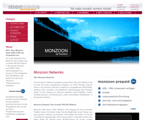 monzoon.org: MONZOON NETWORKS - We make nomadic workers mobile!
The Swiss telecommunications company Monzoon Networks AG is one of the first European operators of Public Wireless Internet Access and Services. Monzoon was founded in 2000 and operates a radio network offering quick and wireless Internet access to so-called nomadic workers in our telecommunications network, which is being offered to Hotspots (airports, hotels, conference centres, etc.), providing high-speed wireless Internet access and enabling location-based services (such as information services, video-on-demand, local free phone services over IP, etc.) to business travellers.