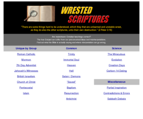 bibleriddles.com: Wrested Scriptures
Are mainstream Christian teachings correct?  The true Gospel can suffer from our preconceived ideas and misinterpretations.  Find out what the Bible is actually saying and where interpretation can go wrong.