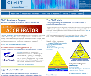 cimit.com: CIMIT: Center for Integration of Medicine and Innovative Technology
CIMIT - Center for Integration of Medicine and Innovative Technology: A non-profit consortium of Boston's leading teaching hospitals and universities, CIMIT fosters interdisciplinary collaboration among world-class experts in translational research, medicine, science and engineering, in concert with industry, foundations and government, to rapidly improve patient care.