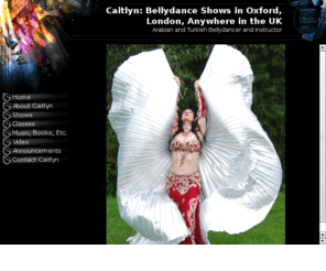 orientaldance.org: Caitlyn: Bellydance Shows in Oxford,  London, Anywhere in the UK
Caitlyn is a bellydancer available for shows anywhere in the UK, including Scotland, Wales, and Northern Ireland. Whether your event is in London or Leeds, Birmingham or Belfast, Caitlyn can perform a variety of Middle Eastern dances, including Turkish, Egyptian and Lebanese bellydance and folkloric dance. Caitlyn also teaches dance workshops and private bellydance lessons and sells costumes, hip scarves and coin belts. 