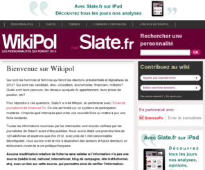 wikipol.net: Accueil - Wikipol - Slate.fr
Wikipol
Qui sont les hommes et femmes qui feront les élections présidentielle et législatives de 2012? Qui sont ces candidats, élus, conseillers, économistes, financiers, militants? Quels sont leurs parcours, les réseaux auxquels ils appartiennent, leurs prises de position, etc?
Pour répondre