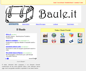 baule.it: BAULE .IT - Il Baule
BAULE .IT - Il portale dedicato al baule, detto anche cassapanca, un oggetto d'arredamento ancora attuale, prodotto in numerosi modelli e materiali, utile alla conservazioni di oggetti o tessuti, spesso usato anche per dare un tocco retrò.
