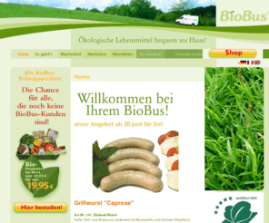 biobus.biz: Home: Biobus Bioprodukte
Online Bio Shop für Bioprodukte. Bundesweiter Bio Versand von Öko Lebensmittel direkt vom Biohof. Garantiert ökologischer Landbau von Bioland Erzeugern, mit dem Bio Siegel ausgezeichnet. Wir sind Direktvermarkter von Biofleisch, Biogemüse, Bioobst und vie