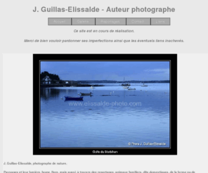 elissalde-photo.com: Photographies J. Guillas-Elissalde : Nature, Paysages et lumières, de Bretagne, du Pays Basque et d'ailleurs - Graphisme - Animaux, domestiques et sauvages - Flore - Sports canins : ring, agility, campagne, mondioring, pistage, rci, obéissance - Expositions canines et félines : Nationale d'Elevage Berger de Beauce, ...
Photographies J. Guillas-Elissalde : Nature, Paysages et lumières, de Bretagne, du Pays Basque et d'ailleurs - Graphisme - Animaux, domestiques et sauvages - Flore - Sports canins : ring, agility, campagne, mondioring, pistage, rci, obéissance - Expositions canines et félines : Nationale d'Elevage Berger de Beauce, ...