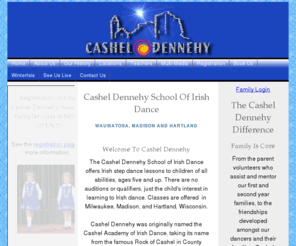 casheldennehy.org: Cashel Dennehy School of Irish Dance
Cashel Dennehy is Milwaukee Wisconsin's oldest Irish Dance school for all levels of Irish dancers. We offer Irish Step dance lessons to children of all abilities, ages 5 and up. There are no auditions or qualifiers, just the child's interest in learning to Irish dance. We have classes in Milwaukee and Madison Wisconsin. Our primary goal is to provide a safe and friendly atmosphere that will nurture our dancers as they learn. Students gain self-confidence as they master their steps; they also begin to develop poise and self-discipline. Team competition is given a special emphasis at Cashel Dennehy. We maintain an elite status in the US for the strength of our teams in both national and international competitions. With five TCRGs along with numerous Championship level dancers our level of expert instruction is unrivaled in Wisconsin based Irish dance schools