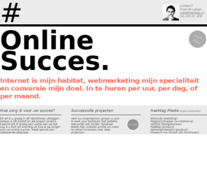 ipadwebshop.com: Hashtag.nl: U bent vanaf hier 1 click verwijderd van Online Succes.
Internet is mijn habitat, webmarketing mijn specialiteit en conversie mijn doel. In te huren per uur, per dag, of per maand.