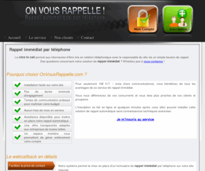 onvousrappelle.org: Augmentez vos ventes avec le rappel immdiat - Solution de Rappel automatique (click to call)
Avec le rappel immdiat (click to call) vous dynamisez votre site et vous vous diffrenciez de la concurrence via la mise en place d'un bouton de rappel automatique.