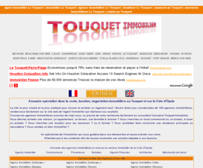 touquet-immobilier.com: Immobilier Le Touquet - Agences Immobilières de la Côte d'Opale : Le Touquet, Hardelot, Merlimont sur mer, hesdin, Stella Plage, Berck, Sainte Cécile, Etaples, Montreuil sur mer, Hesdin, Boulogne sur Mer, Marquise, Wimereux, Wissant, Calais
Agences immobilières et Agents immobilier Le Touquet Paris Plage, Berck sur mer, Hardelot, Hesdin, Montreuil sur mer, Sainte-Cécile, Wimereux, Calais, Boulogne sur mer et sur la Cote d'Opale et les 7 vallées