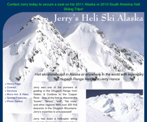 southamericaheliskiing.com: Jerry's Heli Ski Alaska
For your dream vacation come Heli Ski/Snowboarding
	in Alaska with legendary Chugach Range Heliguide Jerry Hance.  Incredible light
	powder, spectacular scenery and the Alaska wilderness awaits you.