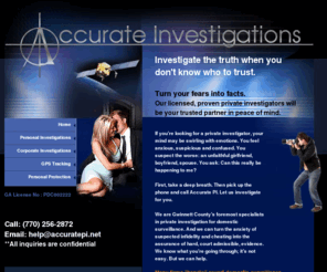 accurate-pi.com: Atlanta Private Detective Agency| Our Investigators Specialize in Covert Video & GPS Surveillance for Marital / Infidelity, Child Custody and Corporate Investigations
Accurate Investigations is a licensed Georgia detective agency, specializing in discovering the truth about your spouse or significant other, as well as corporate and personal investigations. Confidentiality and Discretion Gauranteed: 770-258-2872