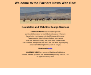 farriersnews.com: Welcome to FARRIERS NEWS!
Home page of Farriers News, featuring information about farriery, farrier publications, equine podiatry, and web site design by Zwickers Publishing Service.