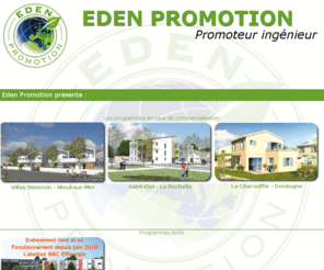 groupeden.biz: Eden Promotion - Nouveaux programmes
Le groupe Eden, promoteur immobilier en Charentes Maritime, propose ses services dans tous les domaines de limmobilier. Construire un logement bbc, commercialiser des programmes immobiliers, proposer des investissements dans limmobilier, assurer la gestion immobilières, dispenser des services immobiliers font parties des actions menées par le Groupe Eden et ses filiales.