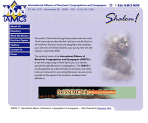 iamcs.org: IAMCS | International Alliance of Messianic Congregations and Synagogues
The spiritual vision of the IAMCS is to see the outpouring of G-d's Spirit upon our Jewish people through Messianic congregations. The IAMCS is not designed to be a denominational structure, but rather to be an instrument in promoting Messianic revival and to provide for the needs of its members, whatever their affiliations.