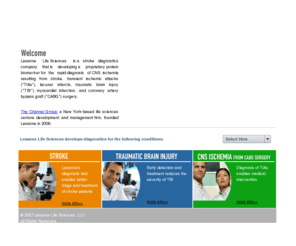 lesannels.com: Lesanne Life Sciences, LLC - Stroke Diagnostics
Lesanne Life Sciences, LLC is a stroke diagnostics company that is developing a proprietaryprotein biomarker for the rapid diagnosis of CNS ischemia resulting from stroke, transient ischemic attacks (TIAs), lacunar infarcts, traumatic brain injury (TBI), myocardial infarction, and coronary artery bypass graft (CABG) surgery. 
The Channel Group, LLC, a New York-based life sciences venture development and management firm, founded Lesanne in 2006.