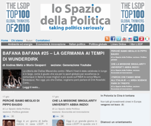 lospaziodellapolitica.com: Lo Spazio della Politica
Lo Spazio della Politica è un “social think tank” indipendente dedicato all’approfondimento dei temi politici dell’agenda globale, formato da giovani studiosi “under 30″ con varie provenienze disciplinari. Nel sito vengono fornite analisi quotidiane sugli scenari della politica internazionale – in particolar modo quella europea – riflessioni sul sistema politico italiano, oltre a dei paper più approfonditi sui principali temi affrontati. Particolare attenzione è dedicata all’internazionalizzazione del dibattito pubblico italiano, sia in chiave politica che accademica. Lo Spazio della Politica si caratterizza inoltre per la diffusione dei propri lavori tramite l’utilizzo delle nuove tecnologie e del social networking, per favorire il contributo e la partecipazione delle nuove generazioni nel dibattito pubblico.