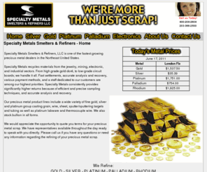 goldrefiner.com: Precious Metal Refiners, Recyclers, Buyers, Smelters of Gold, Silver, Platinum, Palladium and Rhodium. Gold Refiner, Platinum Refiner, Silver Refiner, Gold Refining, Platinum Refining, Silver Refining. Platinum thermocouple wire, silver scrap, gold jewelry scrap. Sell gold, silver and platinum.
Specialty Metals Smelters & Refiners LLC, a precious metal recycler serving a wide variety of industries for more than 25 years specializing in Gold, Silver, Platinum, Palladium and Rhodium refining, recycling, recovery, smelting and buying. A gold, silver, platinum, palladium buyers, smelters, refiners. Buyers for all precious metal scrap of gold, silver, platinum and more.