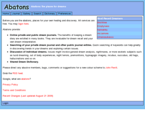 abatons.com: Free Online Dream Journal, Shared Dictionary, Analysis Tools, Discussion
Keep online private/public dream journals. Interpret your dreams through a shared dream dictionary. Show dream statistics and plot salient dream properties. Navigate your dreams via related themes and events. Join in discussions.