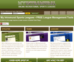 myintramural.net: My Intramural Sports Leagues » Online Tools for Recreational and Intramural Sports Leagues, Teams, and Players
My Intramural Sports Leagues is an online tool for recreational and intramural sports leagues, teams, and players to connect. Keep track of your league or team games and results so that you know how you stack up to the competition!