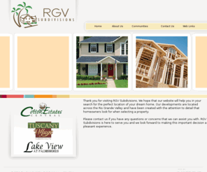 rgvsubdivisions.com: Rio Grande Valley Homes - RGV Subdivisions
RGV Subdivisions is dedicated to providing homeowners exclusive living without the exclusive price. All our development locations are carefully selected for their proximity to schools, peaceful surroundings and long term investment potential for the homebuyer.