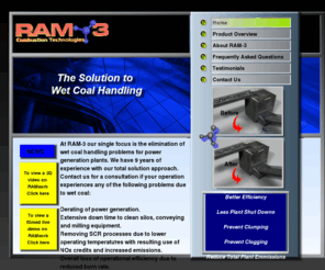 ram-3.com: Wet coal, emmissions, and handling solutions from Ram-3
Wet coal has long caused problems in coal processing.  Wet coal causes clumping and clogging during the process.  Processing wet coal also creates more plant emissions than processing wet coal that has been treated with Ramsorb 200 from Ram-3.  Ram-3 produces ramsorb 200, a product that is applied to wet coal during the wet coal process.  Ramsorb 200 when applied to wet coal gives your plant better efficiency, less plant shut downs, as well as during the process prevents clumping and clogging.  By applying Ramsorb 200 from Ram-3 to wet coal you will reduce total plant emissions  .Ramsorb 200 from Ram-3 also helps with wet coal, derate, coal plugging, shoot plugging, sticky coal, crusher plugging, bunker plugging coal flow, clogging, coal processing, coal silos, coal drying, coal treatments, coal emissions, scr problems, coal, mining, coal fired plant, coal energy, technology, Plant emissions