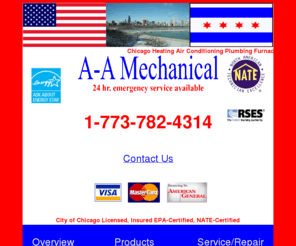 a-amechanical.com: Chicago Heating Air Conditioning Service Repair Installation
Chicago heating furnace boiler repair part company. A-A Mechanical Chicago, IL 1-773-782-4314, EPA certified: Chicago heating, air conditioning service, repair, and installation,  Nate certified: Heating, air conditioning service, repair and installation, Chicago, Troubleshooting: Forced air, filter, furnace, problems with humidifier, service, install, ductwork, system, Repairs to: Chicago home, central heating, cooling,  airconditioning, Call the contractor to fix your furnace in Chicago: We will send a technicican to you house able to troubleshoot major brands such as: Trane, Carrier, Goodman, Bryant, Coleman, Rheem, air conditioning, equipment.