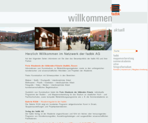 fadbk.net: Netzwerkportal fadbk -
Netzwerkportal der Freien Akademie der bildenden Künste (fadbk), Essen. Kunststudium interdisziplinär, berufsgeleitend, kompakt. Malereistudium,  Bildhauereistudium ,  Fotografiestudium. Mappenvorbereitung, Sommerakademie,Förderverein VzKW e.V., Galerie KU 28

The fadbk AG is an independent academy of fine arts. The fadbk AG offers a liberal, enriching and compact education for those, who are highly motivated to develop their own creative skills and visions. One can absolve a study of 6 - 8 semesters (3 -4 years) in the departments of Painting, Photography, Graphics and Printmaking, Sculpture and Environmental Art, Historical and Critical Studies, in which one can graduate (Akademie-Brief) or can work in the academy as a guest-student for a shorter period. The aims of the course are: to offer an intensive education which provides students with relevant technical, intellectual and inter-personal skills; to facilitate an understanding of fine art and design, its practice and its theory.
