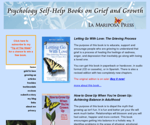 nancyoconnorphd.com: La Mariposa Press
Letting Go With Love: The Grieving Process by Nancy O'Connor, Ph.D. A positive compassionate self-help guidebook book that explain the grieving process in easy to read everyday terms. This is the first book to look at the unique challenges recovering for every type of loss through death including; death of a partner or spouse, death of a child, death of parents, death of siblings, friends, by AIDS, SIDS, suicide and death of self and more.