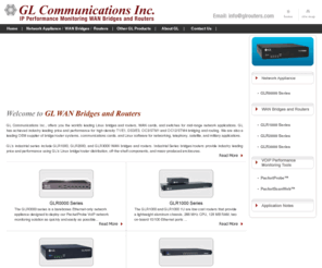 glrouters.com: GL Routers :: IP Performance Monitoring Tools using Flexible WAN Bridges and Routers
GL Communications Inc., offers you the world's leading Linux routers, WAN cards, and switches for mid-range network applications. GL has achieved industry leading price and performance for high-density T1/E1, DS3/E3, OC3/STM1 and OC12/STM4 routing. We are also a leading OEM supplier of router systems, communications cards, and Linux software for networking, telephony, satellite, and military applications. 