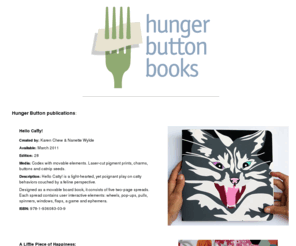 hungerbutton.org: Hunger Button Books
Publisher of books about art and art that is bookish. 
  Titles include: Conceptually Bound 3 by Nanette Wylde. A Little Piece of Happiness: The Paintings of Jose Arenas. Hello Catty! by Karen Chew and Nanette Wylde. Assumptions: Performative Texts by Nanette Wylde. Whirligig. 