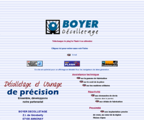 boyer-decolletage.com: BOYER Décolletage, Décolletage et usinage de précision
BOYER Décolletage et une entreprise spécialisée dans le décolletage et l'usinage de précision sur divers matériaux. Se situant en Rhône-Alpes, BOYER Décolletage vous propose de completer votre demande de devis en ligne et vous repond dans la journée. BOYER Décolletage travaille dans les secteurs d'activités: de l'Automobile, de l'électronique, du bâtiment, des sports et loisirs,du composant hydraulique et pneumatique, de l'armement, du textile, de la bijouterie. BOYER Décolletage dispose de moyens de contrôle ainsi que d'une organisation rigoureuse lui permettant d'être à la hauteur de vos exigence de qualité.