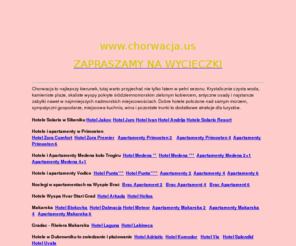 chorwacja.us: WYCIECZKI I WCZASY W CHORWACJI,DUBROWNIK,MAKARSKA,GRADAC,KORCULA,TROGIR,SIBENIK,VODICE
CHORWACJA,DUBROWNIK,BOL,MAKARSKA,SPLIT,SIBENIK,HVAR,TROGIR,GRADAC,PRIMOSTEN,WYCIECZKA DO BUDAPESZTU DO PRAGI 
DO TROPICAL ISLANDS DO PARYŻA,WILNO,LWÓW,WYCIECZKI PO POZNANIU I WIELKOPOLSCE,CZECHY,FORMUŁA1,OBOZY SNOWBOARDOWE NARCIARSKIE,SPA,
SPORT,PILKA NOZNA,UBEZPIECZENIA,BILETY LOTNICZE,POZNAŃ,TRAPER