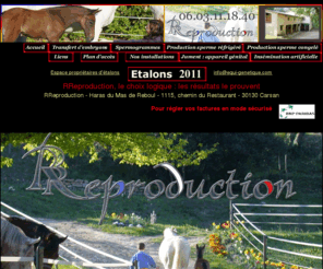 equi-genetique.com: Reproduction équine
Centre de reproduction équine où sont mises en oeuvre toutes les techniques modernes : insémination artificielle en sperme frais,insémination artificielle en sperme réfrigéré, insémination artificielle en sperme congelé, transfert d'embryons, production de sperme frais, réfrigéré et congelé. Notre couverture géographique intéresse tout le sud de la France : Gard, Hérault, Vaucluse, Bouches du Rhône, Alpes Maritimes, Var, Ardéche, Drôme, Isère, Rhône, Aveyron, Lozère, Aude