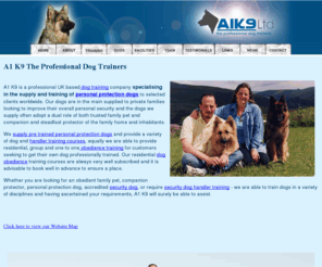 a1k9.com: UK based dog training company specialising in the training and supply of personal protection dogs, also training dogs for obedience and a variety of other disciplines A1 K9.
UK based dog training company specialising in the training and supply of personal protection dogs, also training dogs for obedience and a variety of other disciplines A1 K9 is a professional residential dog training company based near Swansea South Wales. 
A1 K9's highly trained personal protection dogs are supplied to discerning clients worldwide.