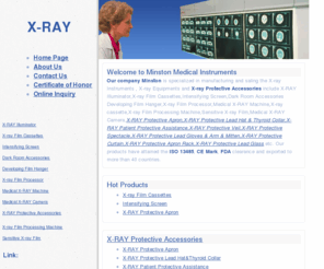 minston.com.cn: X-ray Instruments,X-ray Equipments,X-ray Protective Accessories
Our company Minston Medical Instruments Co., Ltd. is specialized in manufacturing and saling the X-ray Instruments , X-ray Equipments and X-ray Protective Accessories include X-RAY Illuminator,X-ray Film Cassettes,Intensifying Screen,Dark Room Accessories Developing Film Hanger,X-ray Film Processor,Medical X-RAY Machine,X-ray Film Processing Machine,Sensitive X-ray Film,Medical X-RAY Camera,X-RAY Protective Apron,X-RAY Protective Lead Hat & Thyroid Collar,X-RAY Patient Protective Assistance,X-RAY Protective Veil,X-RAY Protective Spectacle,X-RAY Protective Lead Gloves & Arm & Mitten,X-RAY Protective Curtain,X-RAY Protective Apron Rack,X-RAY Protective Lead Glass etc.