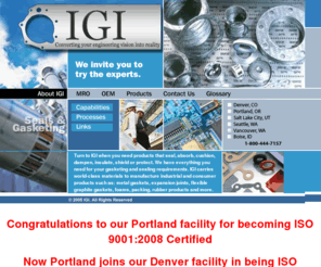 igi-hq.com: IGI: Your Home for Seals and Gaskets for Industrial, Electronic, Sport and Leisure Applications.
IGI is a manufacturer of seals and gaskets for industrial and consumer applications,  Manufacturing and converting products that seal, absorb, cushion, dampen, insulate and protect, IGI can also use thermoforming, waterjet cutting, and complex routing techniques, IGI is headquartered in Vancouver, Washington, IGI has facilities in Seattle, Denver, Salt Lake City and Portland, Oregon.