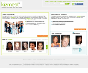 kizmeetbiz.com: Social Dating and Online Matchmaking. Meet new people or play matchmaker | kizmeet.com
Meet quality singles or Play Matchmaker (tm) for friends. Try social dating. Play the Cast Your Vote (tm) game. Single? Discover someone new. Married? Gossip, share advice, online dating, and more.