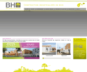 bh-construction.com: BH - Habitat accessible et environnemental
BH conçoit, fabrique et installe des logements industrialisés à ossature bois et à hautes performances énergétiques, à destination de l'habitat social. Deux gammes de produits sont aujourd'hui commercialisées par la filiale Habitat d'Avenir :  la maison individuelle Muse et la résidence collective Eve.