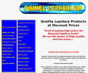 lopacki.com: Discount Diamond Lapidary Tools, Lapidary, Lapidary tools, Diamond Saw Blades, Diamond Burrs, Diamond Drills diamond grinding wheels, Daniel Lopacki...
Lapidary tools discount diamond tools for lapidary diamond tools for Dental discount prices wholesale/retail diamond saw blades diamond burs diamond burrs diamond carving tools diamond drills diamond core drill diamond files diamond grinding wheels diamond grinding burs diamond grinding burrs rough fire agate fire agate Opal Opal beads bead making bead making how too and more.